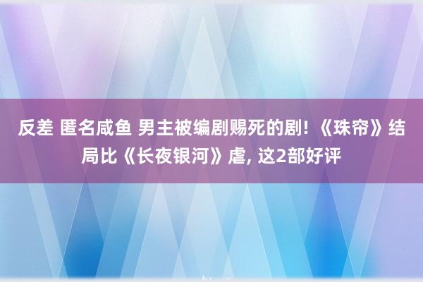 反差 匿名咸鱼 男主被编剧赐死的剧! 《珠帘》结局比《长夜银河》虐， 这2部好评