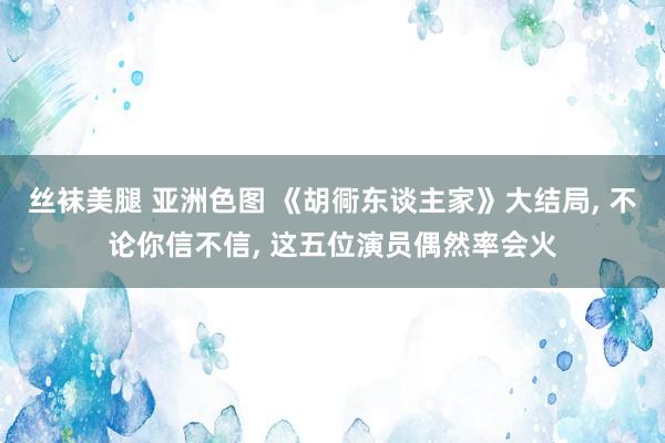 丝袜美腿 亚洲色图 《胡衕东谈主家》大结局， 不论你信不信， 这五位演员偶然率会火