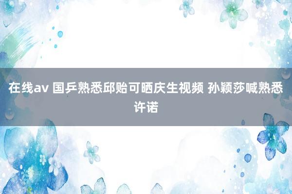 在线av 国乒熟悉邱贻可晒庆生视频 孙颖莎喊熟悉许诺