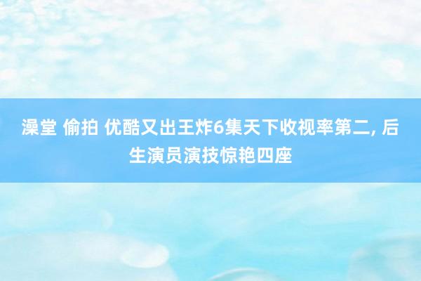 澡堂 偷拍 优酷又出王炸6集天下收视率第二， 后生演员演技惊艳四座
