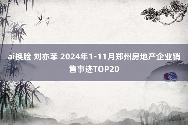 ai换脸 刘亦菲 2024年1-11月郑州房地产企业销售事迹TOP20