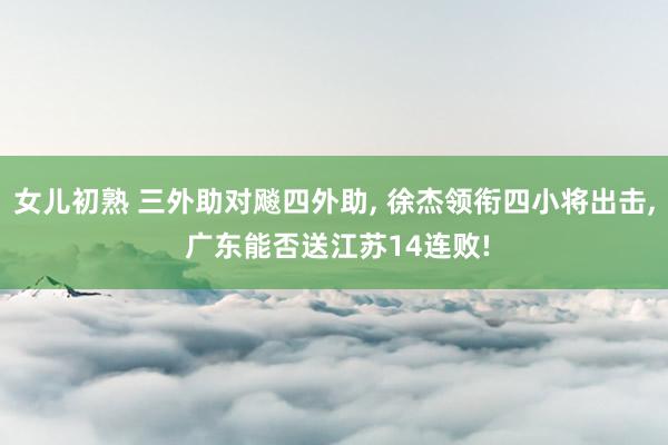 女儿初熟 三外助对飚四外助， 徐杰领衔四小将出击， 广东能否送江苏14连败!