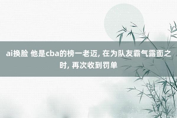 ai换脸 他是cba的榜一老迈， 在为队友霸气露面之时， 再次收到罚单