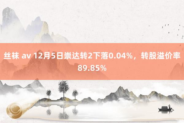 丝袜 av 12月5日崇达转2下落0.04%，转股溢价率89.85%