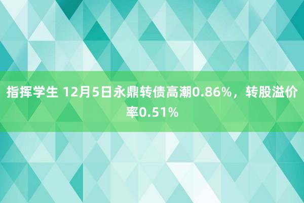 指挥学生 12月5日永鼎转债高潮0.86%，转股溢价率0.51%