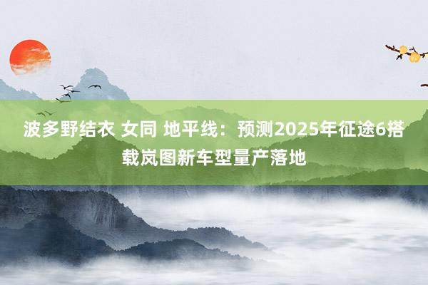 波多野结衣 女同 地平线：预测2025年征途6搭载岚图新车型量产落地