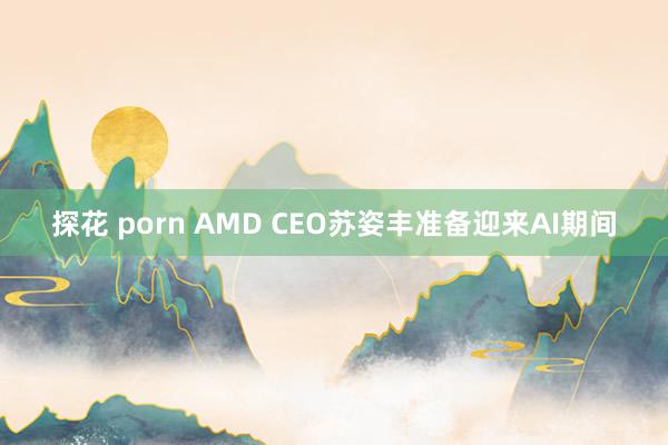 探花 porn AMD CEO苏姿丰准备迎来AI期间