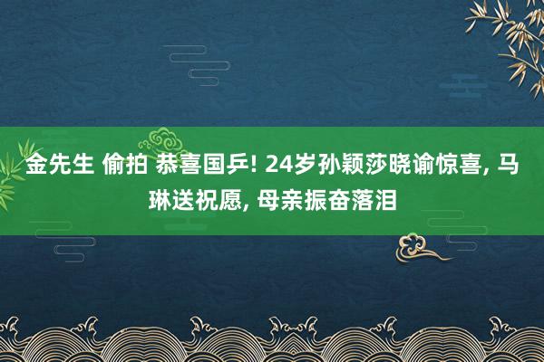 金先生 偷拍 恭喜国乒! 24岁孙颖莎晓谕惊喜， 马琳送祝愿， 母亲振奋落泪