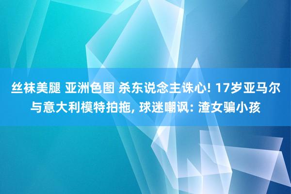 丝袜美腿 亚洲色图 杀东说念主诛心! 17岁亚马尔与意大利模特拍拖， 球迷嘲讽: 渣女骗小孩