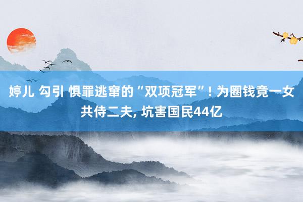 婷儿 勾引 惧罪逃窜的“双项冠军”! 为圈钱竟一女共侍二夫， 坑害国民44亿