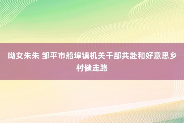 呦女朱朱 邹平市船埠镇机关干部共赴和好意思乡村健走路