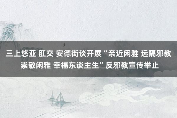 三上悠亚 肛交 安德街谈开展“亲近闲雅 远隔邪教 崇敬闲雅 幸福东谈主生”反邪教宣传举止