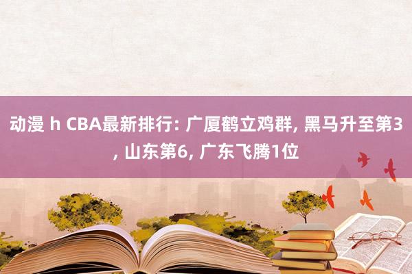 动漫 h CBA最新排行: 广厦鹤立鸡群， 黑马升至第3， 山东第6， 广东飞腾1位