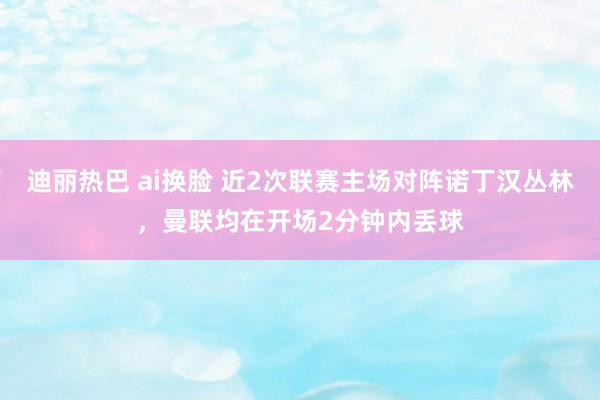 迪丽热巴 ai换脸 近2次联赛主场对阵诺丁汉丛林，曼联均在开场2分钟内丢球