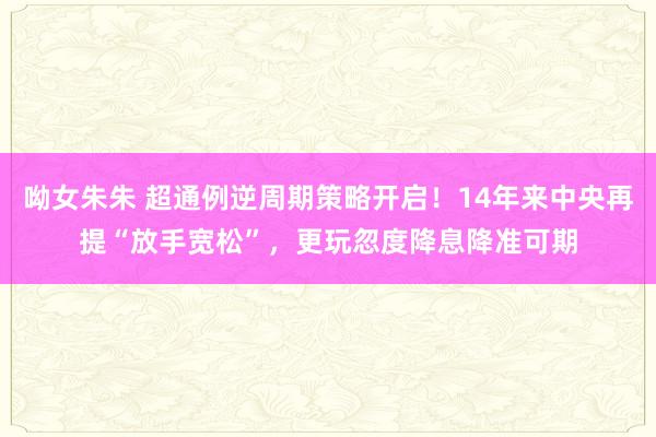 呦女朱朱 超通例逆周期策略开启！14年来中央再提“放手宽松”，更玩忽度降息降准可期