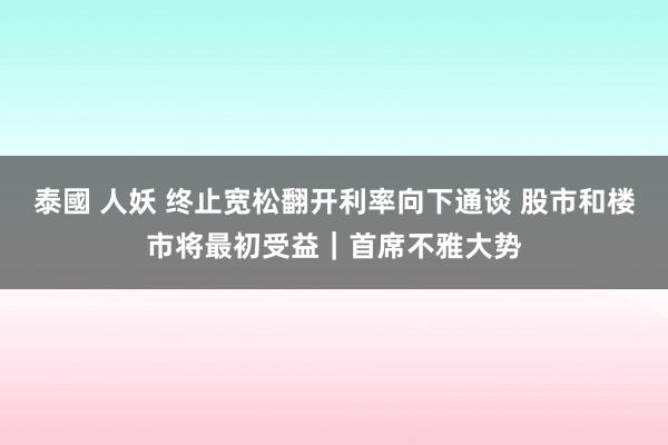 泰國 人妖 终止宽松翻开利率向下通谈 股市和楼市将最初受益｜首席不雅大势