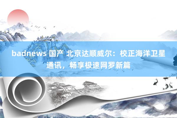 badnews 国产 北京达顺威尔：校正海洋卫星通讯，畅享极速网罗新篇