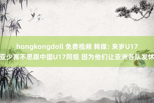 hongkongdoll 免费视频 韩媒: 来岁U17亚少赛不思跟中国U17同组 因为他们让亚洲各队发怵