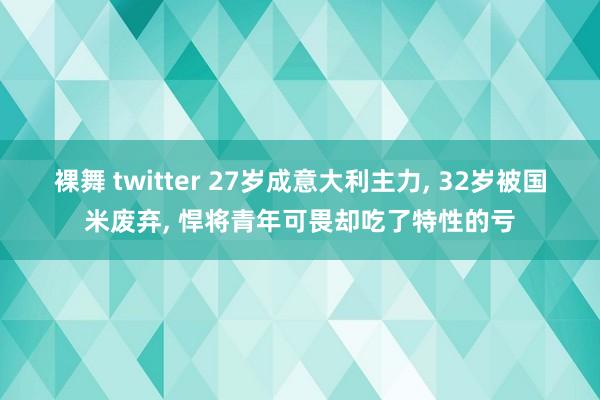 裸舞 twitter 27岁成意大利主力， 32岁被国米废弃， 悍将青年可畏却吃了特性的亏