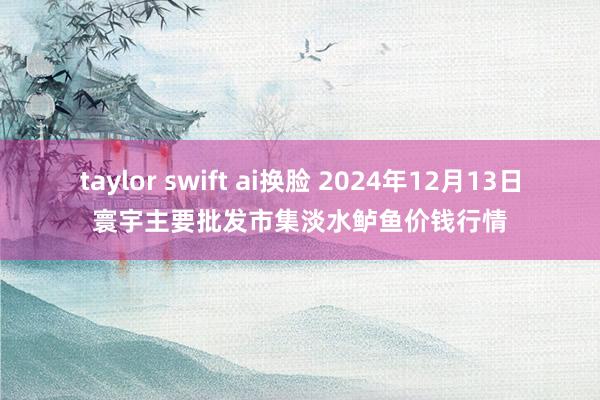 taylor swift ai换脸 2024年12月13日寰宇主要批发市集淡水鲈鱼价钱行情