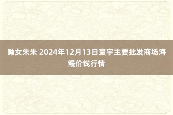 呦女朱朱 2024年12月13日寰宇主要批发商场海鳗价钱行情