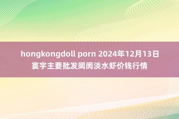 hongkongdoll porn 2024年12月13日寰宇主要批发阛阓淡水虾价钱行情