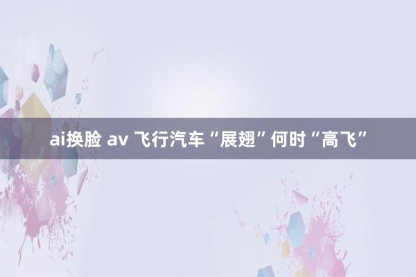 ai换脸 av 飞行汽车“展翅”何时“高飞”