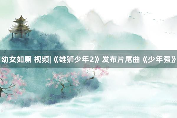 幼女如厕 视频|《雄狮少年2》发布片尾曲《少年强》