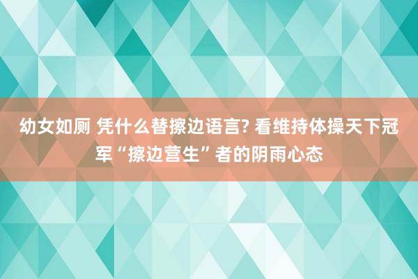 幼女如厕 凭什么替擦边语言? 看维持体操天下冠军“擦边营生”者的阴雨心态