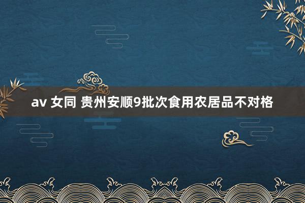 av 女同 贵州安顺9批次食用农居品不对格