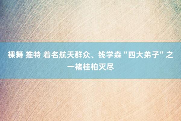 裸舞 推特 着名航天群众、钱学森“四大弟子”之一褚桂柏灭尽