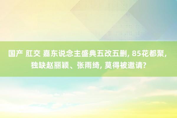 国产 肛交 嘉东说念主盛典五改五删， 85花都聚， 独缺赵丽颖、张雨绮， 莫得被邀请?