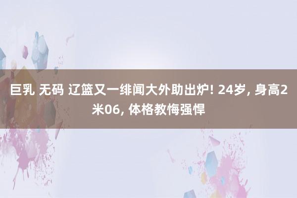 巨乳 无码 辽篮又一绯闻大外助出炉! 24岁， 身高2米06， 体格教悔强悍