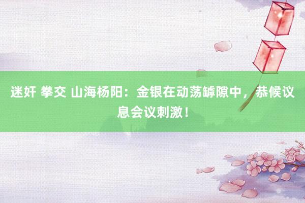 迷奸 拳交 山海杨阳：金银在动荡罅隙中，恭候议息会议刺激！