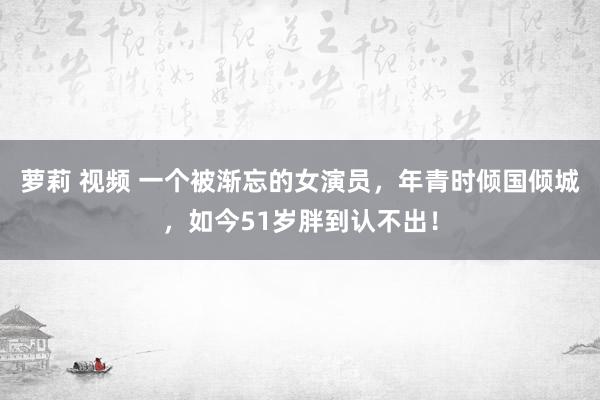 萝莉 视频 一个被渐忘的女演员，年青时倾国倾城，如今51岁胖到认不出！