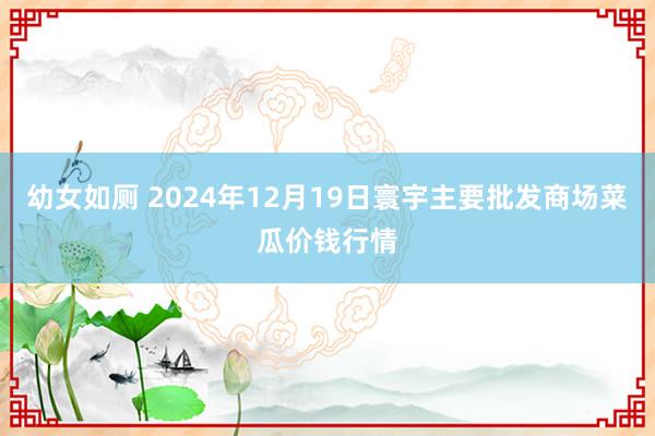 幼女如厕 2024年12月19日寰宇主要批发商场菜瓜价钱行情