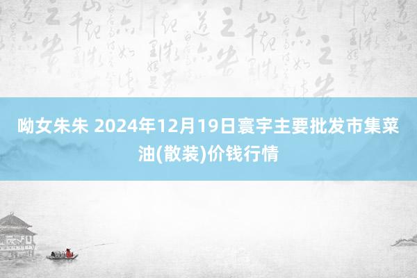 呦女朱朱 2024年12月19日寰宇主要批发市集菜油(散装)价钱行情