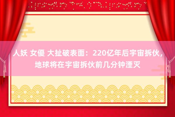 人妖 女優 大扯破表面：220亿年后宇宙拆伙，地球将在宇宙拆伙前几分钟湮灭