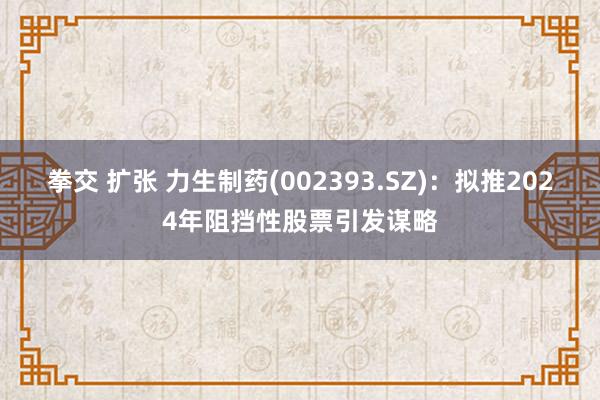 拳交 扩张 力生制药(002393.SZ)：拟推2024年阻挡性股票引发谋略