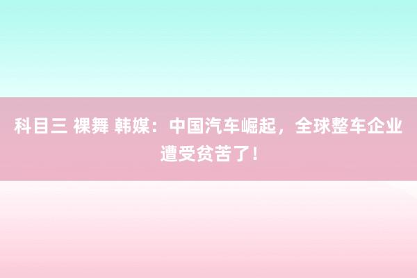 科目三 裸舞 韩媒：中国汽车崛起，全球整车企业遭受贫苦了！