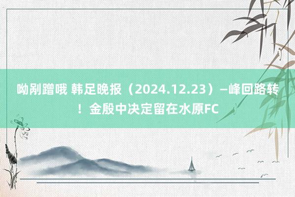 呦剐蹭哦 韩足晚报（2024.12.23）—峰回路转！金殷中决定留在水原FC