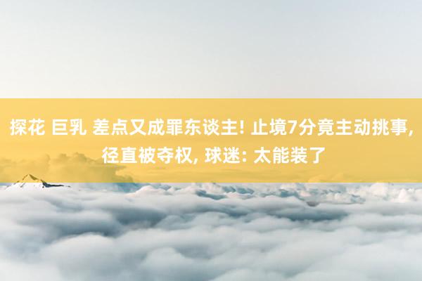 探花 巨乳 差点又成罪东谈主! 止境7分竟主动挑事， 径直被夺权， 球迷: 太能装了