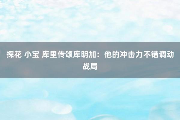 探花 小宝 库里传颂库明加：他的冲击力不错调动战局