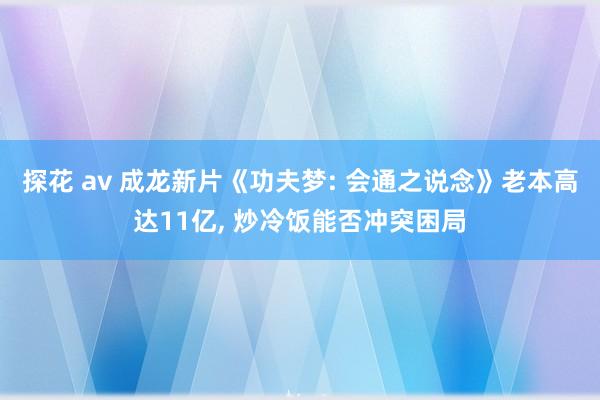 探花 av 成龙新片《功夫梦: 会通之说念》老本高达11亿， 炒冷饭能否冲突困局