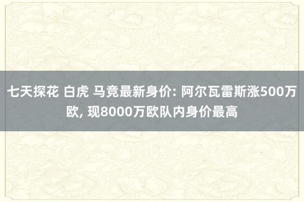 七天探花 白虎 马竞最新身价: 阿尔瓦雷斯涨500万欧， 现8000万欧队内身价最高