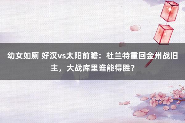 幼女如厕 好汉vs太阳前瞻：杜兰特重回金州战旧主，大战库里谁能得胜？