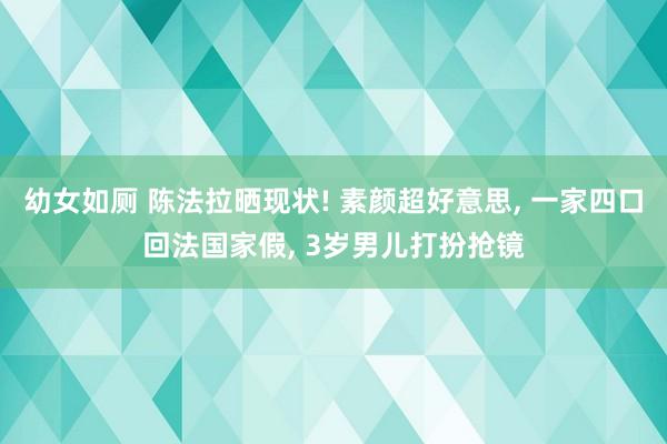 幼女如厕 陈法拉晒现状! 素颜超好意思， 一家四口回法国家假， 3岁男儿打扮抢镜