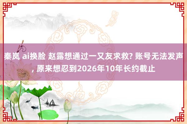 秦岚 ai换脸 赵露想通过一又友求救? 账号无法发声， 原来想忍到2026年10年长约截止