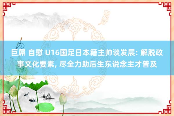 巨屌 自慰 U16国足日本籍主帅谈发展: 解脱政事文化要素， 尽全力助后生东说念主才普及