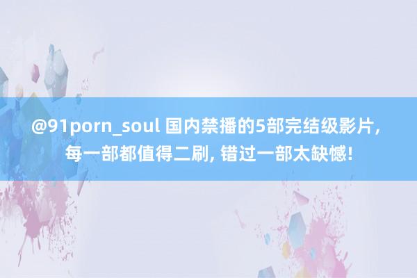 @91porn_soul 国内禁播的5部完结级影片， 每一部都值得二刷， 错过一部太缺憾!